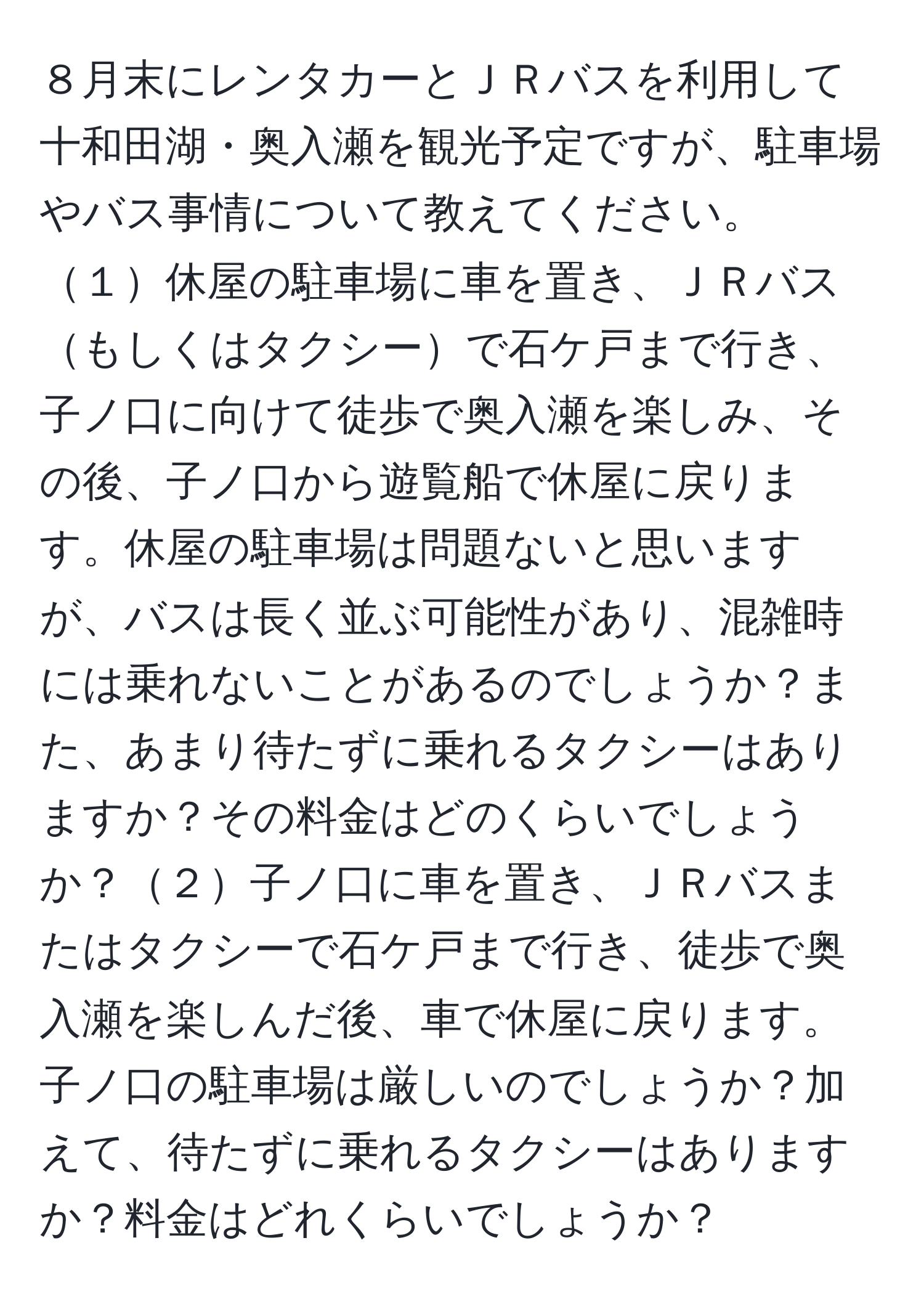 ８月末にレンタカーとＪＲバスを利用して十和田湖・奥入瀬を観光予定ですが、駐車場やバス事情について教えてください。１休屋の駐車場に車を置き、ＪＲバスもしくはタクシーで石ケ戸まで行き、子ノ口に向けて徒歩で奥入瀬を楽しみ、その後、子ノ口から遊覧船で休屋に戻ります。休屋の駐車場は問題ないと思いますが、バスは長く並ぶ可能性があり、混雑時には乗れないことがあるのでしょうか？また、あまり待たずに乗れるタクシーはありますか？その料金はどのくらいでしょうか？２子ノ口に車を置き、ＪＲバスまたはタクシーで石ケ戸まで行き、徒歩で奥入瀬を楽しんだ後、車で休屋に戻ります。子ノ口の駐車場は厳しいのでしょうか？加えて、待たずに乗れるタクシーはありますか？料金はどれくらいでしょうか？