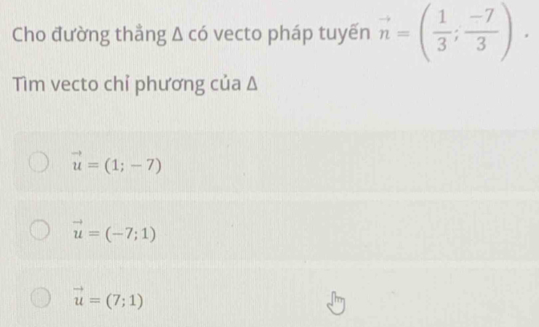 Cho đường thẳng A có vecto pháp tuyến vector n=( 1/3 ; (-7)/3 ). 
Tìm vecto chỉ phương của Δ
vector u=(1;-7)
vector u=(-7;1)
vector u=(7;1)