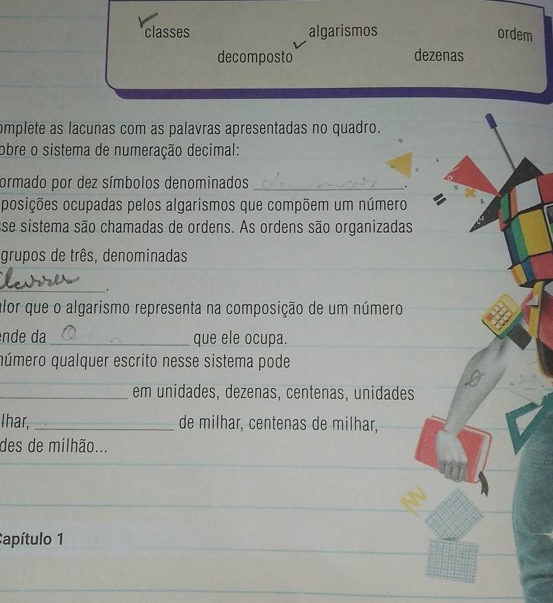 classes algarismos ordem 
decomposto dezenas 
omplete as lacunas com as palavras apresentadas no quadro. 
obre o sistema de numeração decimal: 
ormado por dez símbolos denominados_ 
. 
posições ocupadas pelos algarismos que compõem um número 
sse sistema são chamadas de ordens. As ordens são organizadas 
grupos de três, denominadas 
_ 
. 
alor que o algarismo representa na composição de um número 
ênde da_ que ele ocupa. 
qúmero qualquer escrito nesse sistema pode 
_em unidades, dezenas, centenas, unidades 
Ihar, _de milhar, centenas de milhar, 
des de milhão... 
Capítulo 1