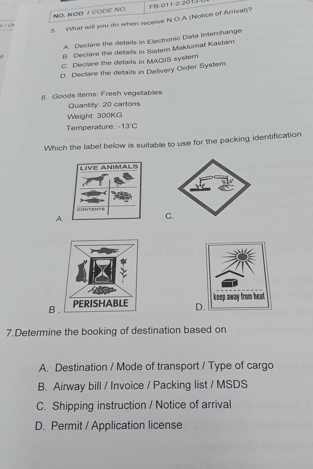 NO. KOD / CODE NO. FB-011-2:2013-0
5. What will you do when receive N.O.A (Notice of Arrival)?
10
A. Declare the details in Electronic Data Interchange
d
B. Declare the details in Sistem Maklumat Kastam
C. Declare the details in MAQIS system
D. Declare the details in Delivery Order System
6. Goods items: Fresh vegetables
Quantity: 20 cartons
Weight: 300KG
Temperature: -13'C
Which the label below is suitable to use for the packing identification
A.
C
B 
D
7.Determine the booking of destination based on
A. Destination / Mode of transport / Type of cargo
B. Airway bill / Invoice / Packing list / MSDS
C. Shipping instruction / Notice of arrival
D. Permit / Application license