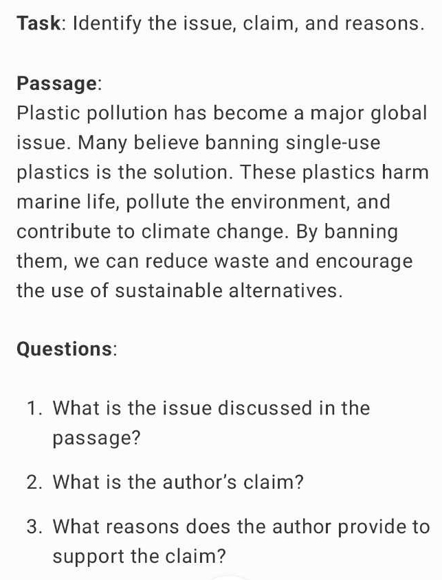 Task: Identify the issue, claim, and reasons. 
Passage: 
Plastic pollution has become a major global 
issue. Many believe banning single-use 
plastics is the solution. These plastics harm 
marine life, pollute the environment, and 
contribute to climate change. By banning 
them, we can reduce waste and encourage 
the use of sustainable alternatives. 
Questions: 
1. What is the issue discussed in the 
passage? 
2. What is the author's claim? 
3. What reasons does the author provide to 
support the claim?