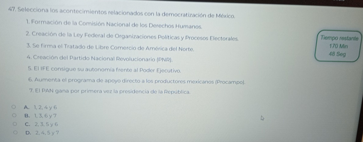 Selecciona los acontecimientos relacionados con la democratización de México.
1. Formación de la Comisión Nacional de los Derechos Humanos.
Tiempo restante
2. Creación de la Ley Federal de Organizaciones Políticas y Procesos Electorales. 170 Min
3. Se firma el Tratado de Libre Comercio de América del Norte. 48 Seg
4. Creación del Partido Nacional Revolucionario (PNR).
5. El IFE consigue su autonomía frente al Poder Ejecutivo.
6. Aumenta el programa de apoyo directo a los productores mexicanos (Procampo).
7. El PAN gana por primera vez la presidencia de la República.
A. 1, 2, 4 y 6
B. 1, 3, 6 y 7
C. 2, 3, 5 y 6
D. 2, 4, 5 y 7