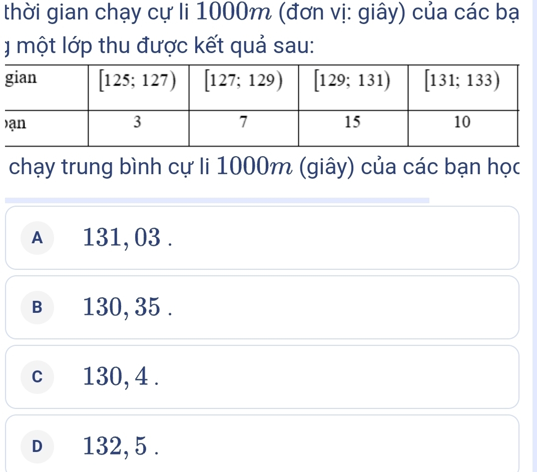 thời gian chạy cự li 1000m (đơn vị: giây) của các bạ
I  một lớp thu được kết quả sau:
chạy trung bình cự li 1000m (giây) của các bạn học
A 131, 03.
B  130, 35 .
c 130, 4 .
D 132, 5 .