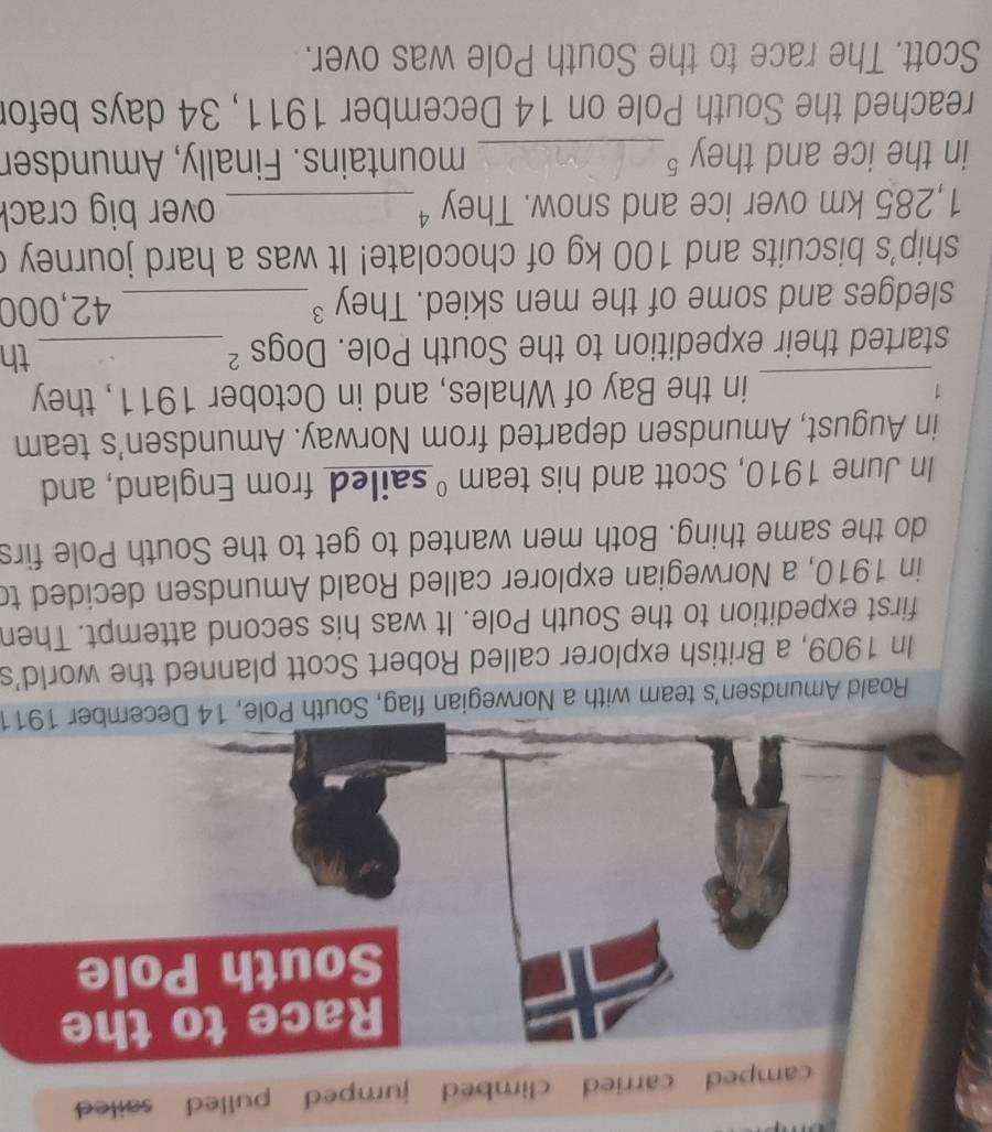 camped carried climbed jumped pulled sailed 
Race to the 
South Pole 
Roald Amundsen's team with a Norwegian flag, South Pole, 14 December 1911 
In 1909, a British explorer called Robert Scott planned the world's 
first expedition to the South Pole. It was his second attempt. Then 
in 1910, a Norwegian explorer called Roald Amundsen decided to 
do the same thing. Both men wanted to get to the South Pole firs 
In June 1910, Scott and his team ºsailed from England, and 
in August, Amundsen departed from Norway. Amundsen's team 
1 
_in the Bay of Whales, and in October 1911, they 
started their expedition to the South Pole. Dogs ²_ th 
sledges and some of the men skied. They ³_ 42,000
ship's biscuits and 100 kg of chocolate! It was a hard journey (
1,285 km over ice and snow. They ⁴_ over big crack 
in the ice and they §_ mountains. Finally, Amundser 
reached the South Pole on 14 December 1911, 34 days befor 
Scott. The race to the South Pole was over.