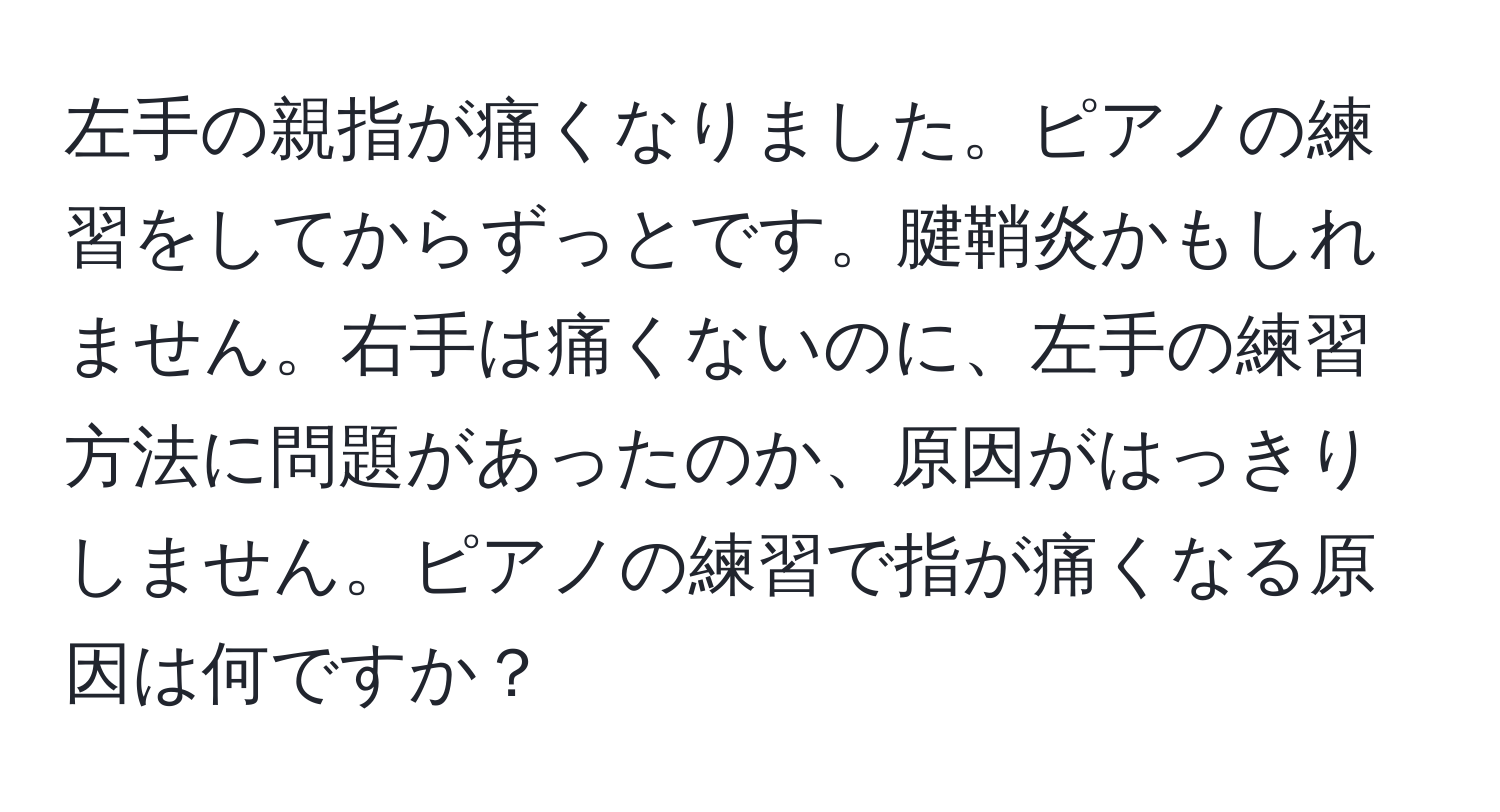 左手の親指が痛くなりました。ピアノの練習をしてからずっとです。腱鞘炎かもしれません。右手は痛くないのに、左手の練習方法に問題があったのか、原因がはっきりしません。ピアノの練習で指が痛くなる原因は何ですか？