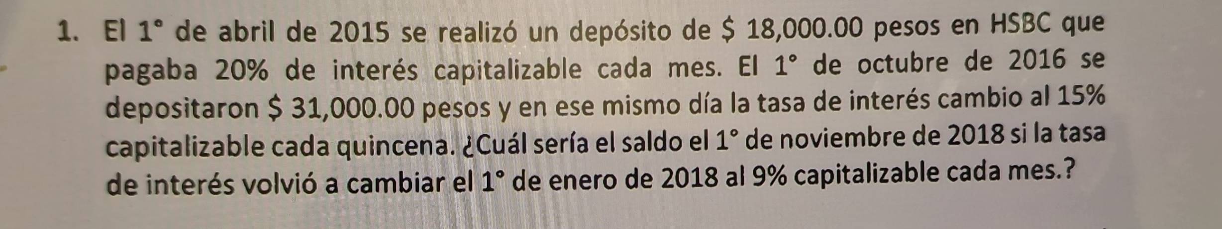 El 1° de abril de 2015 se realizó un depósito de $ 18,000.00 pesos en HSBC que 
pagaba 20% de interés capitalizable cada mes. El 1° de octubre de 2016 se 
depositaron $ 31,000.00 pesos y en ese mismo día la tasa de interés cambio al 15%
capitalizable cada quincena. ¿Cuál sería el saldo el 1° de noviembre de 2018 si la tasa 
de interés volvió a cambiar el 1° de enero de 2018 al 9% capitalizable cada mes.?