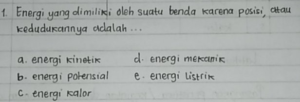 Energiyang dimilini oleh suatu benda karena posisi, atau
kedudukannya adalah. . .
a. energi kinetik d. energi mekanic
b. energi porensial e. energi listrik
C. energi kalor