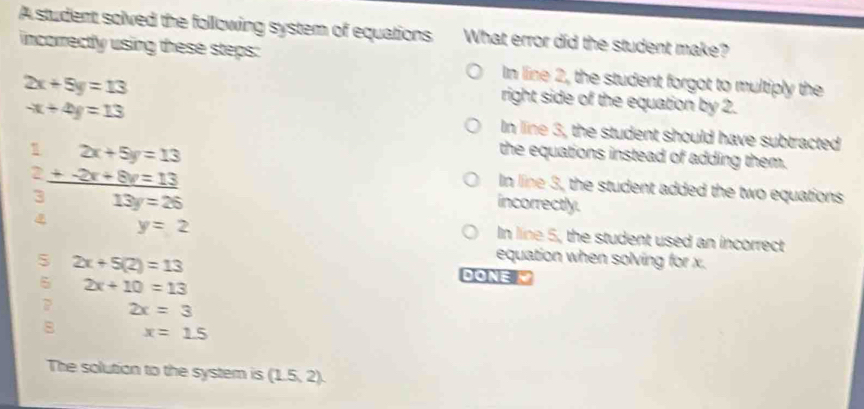 A student solved the following system of equations What error did the student make?
incorrectly using these steps: In line 2, the student forgot to multiply the
2x+5y=13
-x+4y=13
right side of the equation by 2.
In line 3, the student should have subtracted
1 2x+5y=13
the equations instead of adding them.
In line 3, the student added the two equations
2_ +-2x+8v=13 incorrectly.
3 13y=26
y=2
In line 5, the student used an incorrect
equation when solving for x.
5 2x+5(2)=13 DONE 
5 2x+10=13
? 2x=3
8 x=1.5
The solution to the system is (1.5,2).