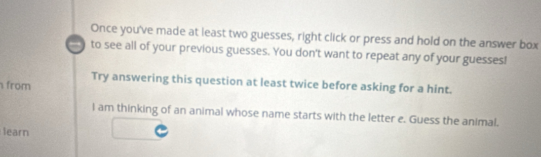 Once you've made at least two guesses, right click or press and hold on the answer box 
to see all of your previous guesses. You don't want to repeat any of your guesses! 
Try answering this question at least twice before asking for a hint. 
from 
I am thinking of an animal whose name starts with the letter e. Guess the animal. 
learn