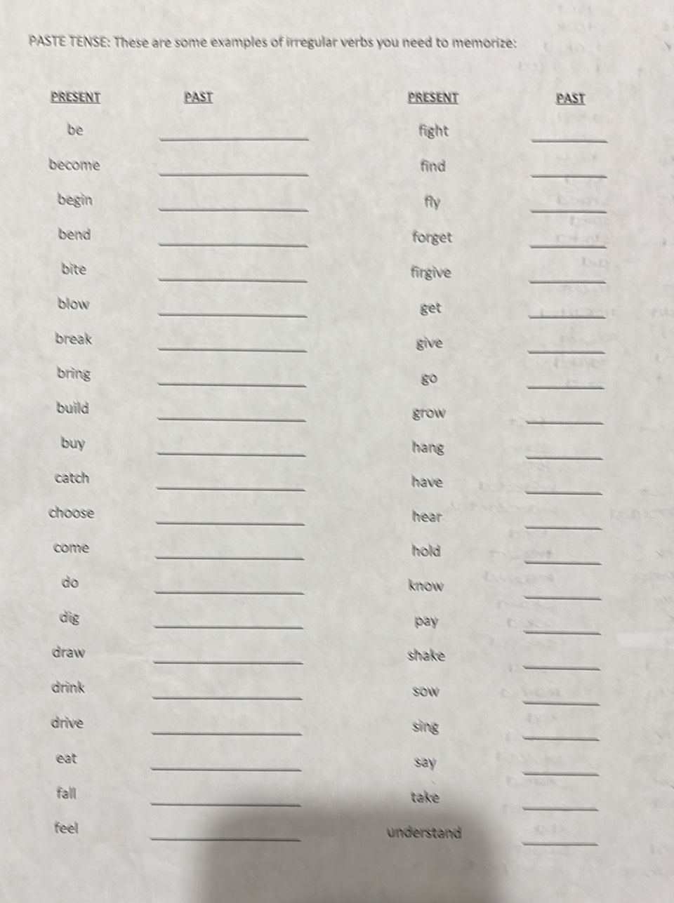 PASTE TENSE: These are some examples of irregular verbs you need to memorize: 
PRESENT PAST PRESENT PAST 
be _fight 
_ 
_ 
become _find 
begin _fly 
_ 
bend _forget 
_ 
bite _firgive 
_ 
_ 
blow 
get 
_ 
break _give 
_ 
_ 
_ 
bring 
go 
_ 
_ 
build 
grow 
_ 
buy _hang 
_ 
catch _have 
_ 
choose _hear 
_ 
come _hold 
_ 
_ 
do 
know 
_ 
dig _pay 
_ 
draw _shake 
_ 
drink _sow 
_ 
drive _sing 
_ 
eat _say 
_ 
fall _take 
_ 
feel _understand