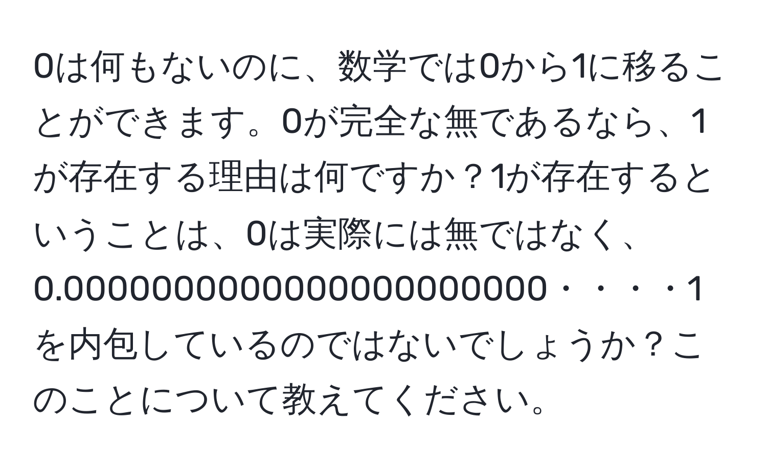 0は何もないのに、数学では0から1に移ることができます。0が完全な無であるなら、1が存在する理由は何ですか？1が存在するということは、0は実際には無ではなく、0.0000000000000000000000・・・・1を内包しているのではないでしょうか？このことについて教えてください。