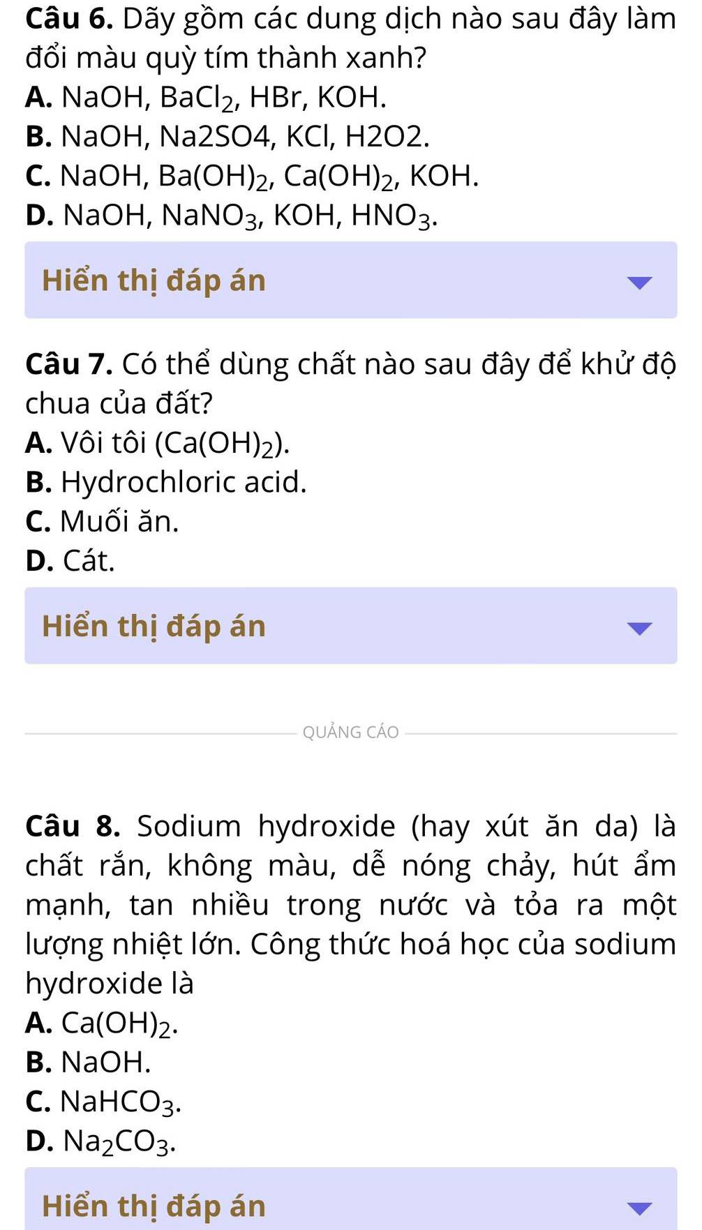 Dãy gồm các dung dịch nào sau đây làm
đổi màu quỳ tím thành xanh?
A. NaOH, Ba Cl_2 , HBr, KOH.
B. NaOH, Na2SO4 , KCl, H2O2.
C. NaOH Ba(OH)_2, Ca(OH)_2, KOH.
D. NaOH, NaNO_3, KOH, HNO_3. 
Hiển thị đáp án
Câu 7. Có thể dùng chất nào sau đây để khử độ
chua của đất?
A. Vôi tôi (Ca(OH)_2).
B. Hydrochloric acid.
C. Muối ăn.
D. Cát.
Hiển thị đáp án
_QUẢNG CÁO_
Câu 8. Sodium hydroxide (hay xút ăn da) là
chất rắn, không màu, dễ nóng chảy, hút ẩm
mạnh, tan nhiều trong nước và tỏa ra một
lượng nhiệt lớn. Công thức hoá học của sodium
hydroxide là
A. Ca(OH)_2.
B. NaOH.
C. NaHCO_3.
D. Na_2CO_3. 
Hiển thị đáp án