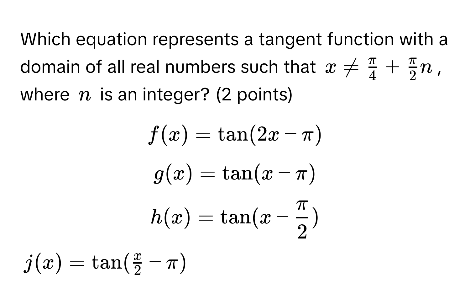 Which equation represents a tangent function with a domain of all real numbers such that $x !=  π/4  +  π/2 n$, where $n$ is an integer? (2 points)

$f(x) = tan(2x - π)$

$g(x) = tan(x - π)$

$h(x) = tan(x -  π/2 )$

$j(x) = tan( x/2  - π)$