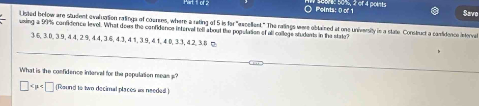 Score: 50%, 2 of 4 points 
Points: 0 of 1 Save 
Listed below are student evaluation ratings of courses, where a rating of 5 is for "excellent." The ratings were obtained at one university in a state. Construct a confidence interval 
using a 99% confidence level. What does the confidence interval tell about the population of all college students in the state?
3.6, 3.0, 3.9, 4.4, 2.9, 4.4, 3.6, 4.3, 4.1, 3.9, 4.1, 4.0, 3.3, 4.2, 3.8 ¤ 
What is the confidence interval for the population mean μ?
□ (Round to two decimal places as needed )