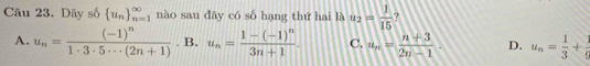 Dãy số  u_n _(n=1)^(∈fty) nào sau dây có số hạng thứ hai là u_2= 1/15 
A. u_n=frac (-1)^n1· 3· 5· ·s (2n+1). B. u_n=frac 1-(-1)^n3n+1. C. u_n= (n+3)/2n-1 . D. u_n= 1/3 + 1/6 