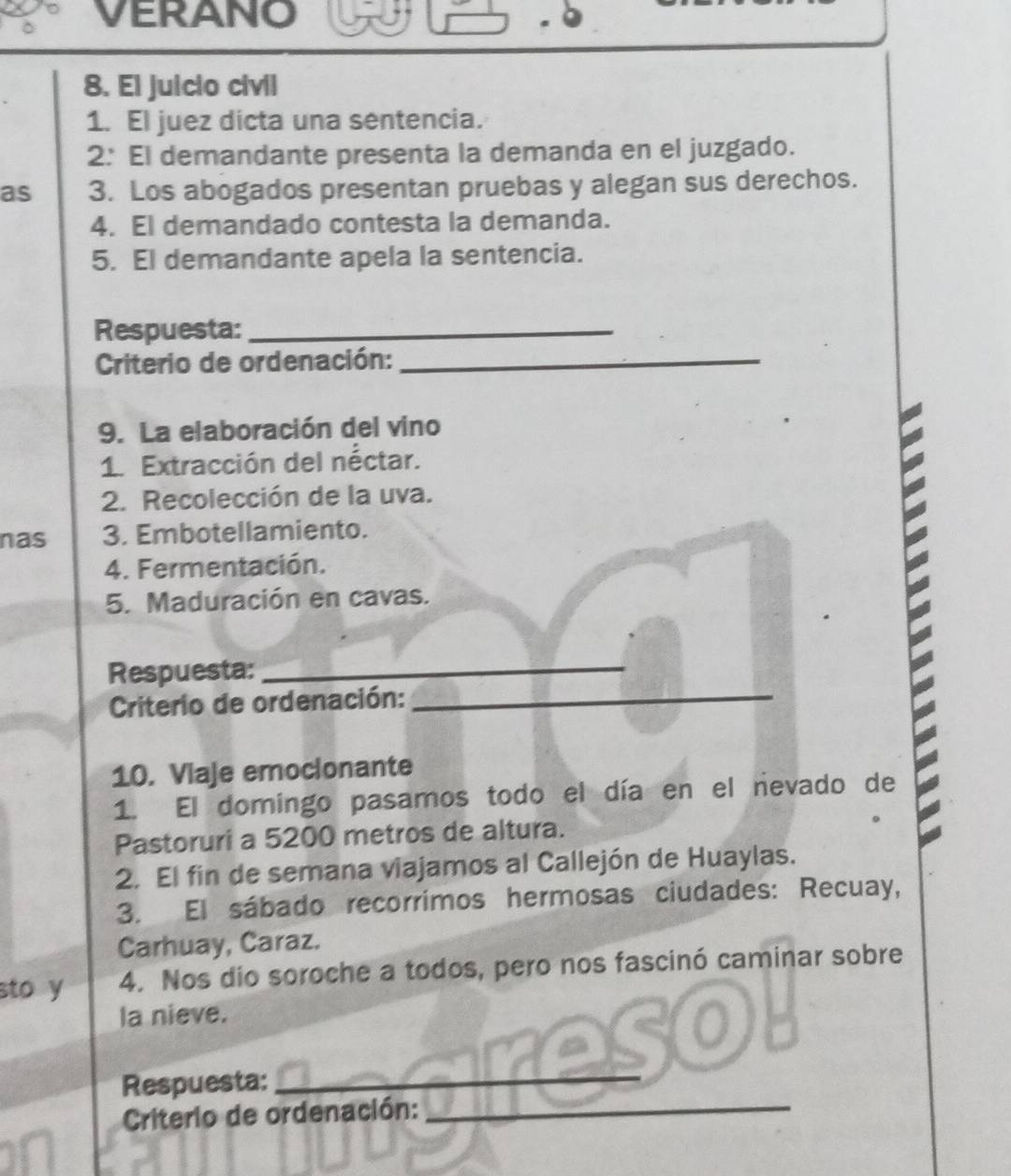 VERANO 
8. El juicio civil 
1. El juez dicta una sentencia. 
2: El demandante presenta la demanda en el juzgado. 
as 3. Los abogados presentan pruebas y alegan sus derechos. 
4. El demandado contesta la demanda. 
5. El demandante apela la sentencia. 
Respuesta:_ 
Criterio de ordenación:_ 
9. La elaboración del vino 
1. Extracción del néctar. 
2. Recolección de la uva. 
nas 3. Embotellamiento. 
4. Fermentación. 
5. Maduración en cavas. 
Respuesta:_ 
Criterio de ordenación:_ 
10. Viaje emocionante 
1. El domingo pasamos todo el día en el nevado de 
Pastoruri a 5200 metros de altura. 
2. El fin de semana viajamos al Callejón de Huaylas. 
3. El sábado recorrimos hermosas ciudades: Recuay, 
Carhuay, Caraz. 
sto y 4. Nos dio soroche a todos, pero nos fascinó caminar sobre 
la nieve. 
Respuesta:_ 
Criterio de ordenación:_