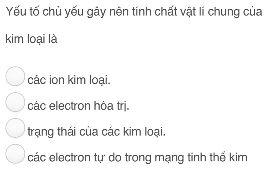 Yếu tố chủ yếu gây nên tính chất vật lí chung của
kim loại là
các ion kim loại.
các electron hóa trị.
trạng thái của các kim loại.
các electron tự do trong mạng tinh thể kim