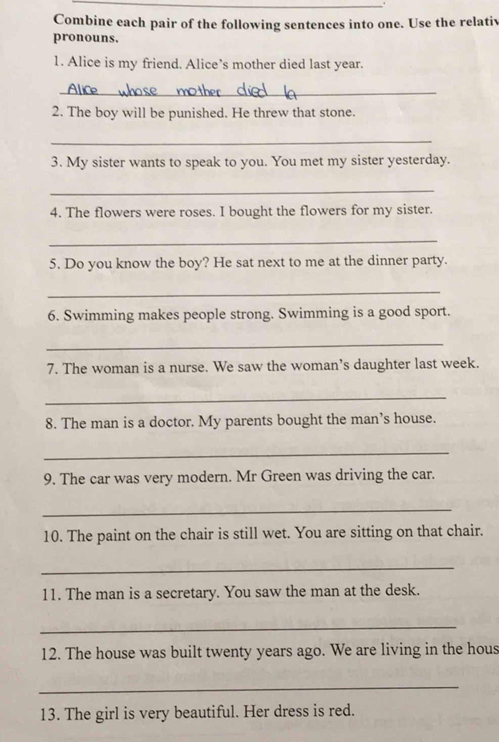 Combine each pair of the following sentences into one. Use the relativ 
pronouns. 
1. Alice is my friend. Alice’s mother died last year. 
_ 
2. The boy will be punished. He threw that stone. 
_ 
3. My sister wants to speak to you. You met my sister yesterday. 
_ 
4. The flowers were roses. I bought the flowers for my sister. 
_ 
5. Do you know the boy? He sat next to me at the dinner party. 
_ 
6. Swimming makes people strong. Swimming is a good sport. 
_ 
7. The woman is a nurse. We saw the woman’s daughter last week. 
_ 
8. The man is a doctor. My parents bought the man’s house. 
_ 
9. The car was very modern. Mr Green was driving the car. 
_ 
10. The paint on the chair is still wet. You are sitting on that chair. 
_ 
11. The man is a secretary. You saw the man at the desk. 
_ 
12. The house was built twenty years ago. We are living in the hous 
_ 
13. The girl is very beautiful. Her dress is red.