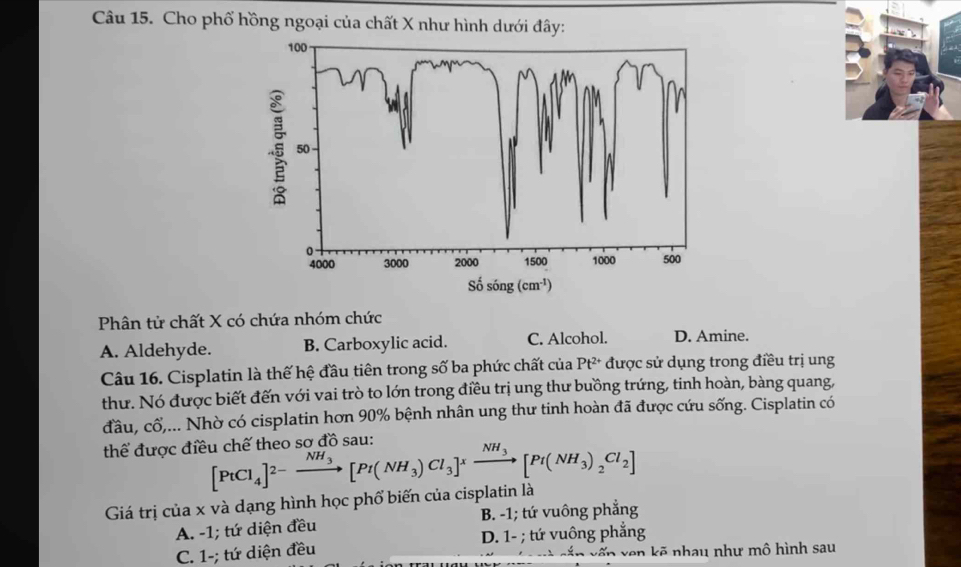 Cho phố hồng ngoại của chất X như hình dưới đây:
100
50
0
4000 3000 2000 1500 1000 500
Số sóng (cm^(-1))
Phân tử chất X có chứa nhóm chức
A. Aldehyde. B. Carboxylic acid. C. Alcohol. D. Amine.
Câu 16. Cisplatin là thế hệ đầu tiên trong số ba phức chất của Pt^(2+) được sử dụng trong điều trị ung
thư. Nó được biết đến với vai trò to lớn trong điều trị ung thư buồng trứng, tinh hoàn, bàng quang,
đầu, cổ,... Nhờ có cisplatin hơn 90% bệnh nhân ung thư tinh hoàn đã được cứu sống. Cisplatin có
thể được điều chế theo sơ đồ sau:
[PtCl_4]^2-xrightarrow NH_3[Pt(NH_3)Cl_3]^xxrightarrow NH_3[Pt(NH_3)_2Cl_2]
Giá trị của x và dạng hình học phố biến của cisplatin là
A. -1; tứ diện đều B. -1; tứ vuông phẳng
C. 1 -; tứ diện đều D. 1 - ; tứ vuông phẳng
vến ven kẽ nhau như mô hình sau