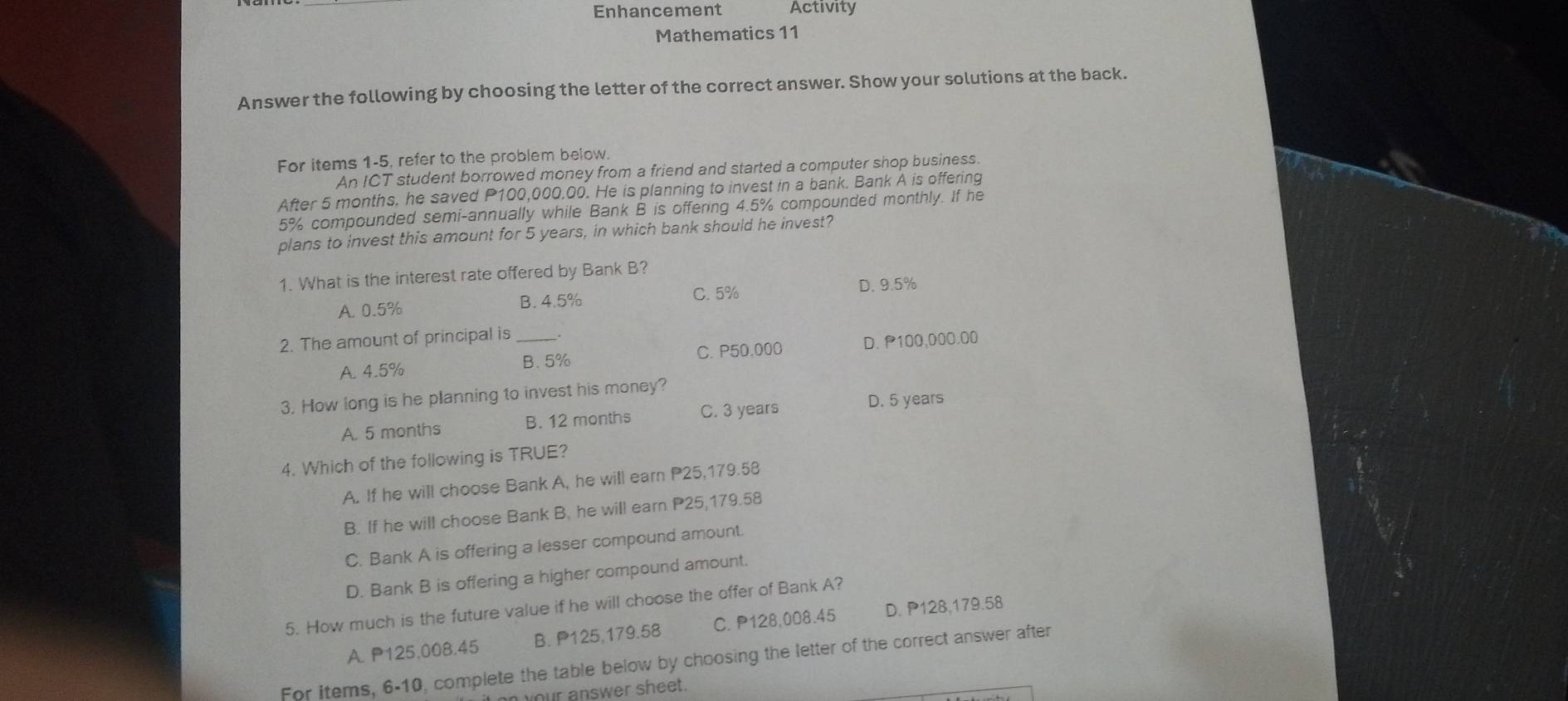 Enhancement Activity
Mathematics 11
Answer the following by choosing the letter of the correct answer. Show your solutions at the back.
For items 1-5, refer to the problem below.
An ICT student borrowed money from a friend and started a computer shop business.
After 5 months. he saved P100,000.00. He is planning to invest in a bank. Bank A is offering
5% compounded semi-annually while Bank B is offering 4.5% compounded monthly. If he
plans to invest this amount for 5 years, in which bank should he invest?
1. What is the interest rate offered by Bank B?
C. 5% D. 9.5%
A. 0.5% B. 4.5%
2. The amount of principal is_ .
A. 4.5% C. P50,000 D. P100,000.00
B. 5%
3. How long is he planning to invest his money?
A. 5 months B. 12 months C. 3 years
D. 5 years
4. Which of the following is TRUE?
A. If he will choose Bank A, he will earn P25,179.58
B. If he will choose Bank B. he will earn P25,179.58
C. Bank A is offering a lesser compound amount.
D. Bank B is offering a higher compound amount.
5. How much is the future value if he will choose the offer of Bank A?
A. P125.008.45 B. P125,179.58 C. P128,008.45 D. P128,179.58
For items, 6-10, complete the table below by choosing the letter of the correct answer after
n your answer sheet.