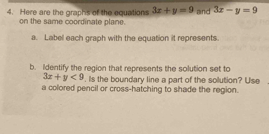 Here are the graphs of the equations 3x+y=9 and 3x-y=9
on the same coordinate plane.
a. Label each graph with the equation it represents.
b. Identify the region that represents the solution set to
3x+y<9</tex> . Is the boundary line a part of the solution? Use
a colored pencil or cross-hatching to shade the region.