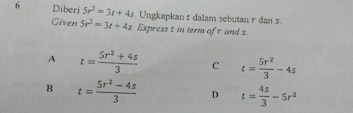 Diberi 5r^2=3t+4s. Ungkapkan t dalam sebutan r dan .
Given 5r^2=3t+4s. Express t in term of r and s.
A t= (5r^2+4s)/3 
C t= 5r^2/3 -4s
B t= (5r^2-4s)/3 
D t= 4s/3 -5r^2