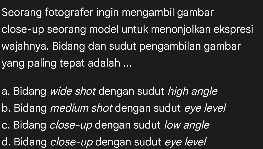 Seorang fotografer ingin mengambil gambar
close-up seorang model untuk menonjolkan ekspresi
wajahnya. Bidang dan sudut pengambilan gambar
yang paling tepat adalah ...
a. Bidang wide shot dengan sudut high angle
b. Bidang medium shot dengan sudut eye level
c. Bidang close-up dengan sudut low angle
d. Bidang close-up dengan sudut eye level