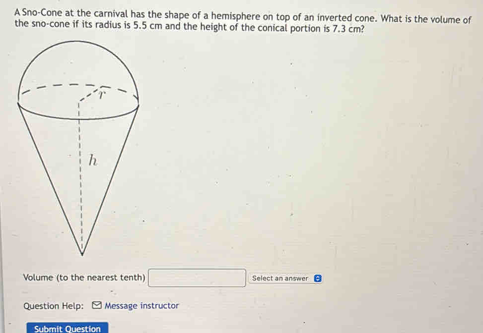 A Sno-Cone at the carnival has the shape of a hemisphere on top of an inverted cone. What is the volume of 
the sno-cone if its radius is 5.5 cm and the height of the conical portion is 7.3 cm? 
Volume (to the nearest tenth) □ Select an answer 
Question Help: Message instructor 
Submit Question