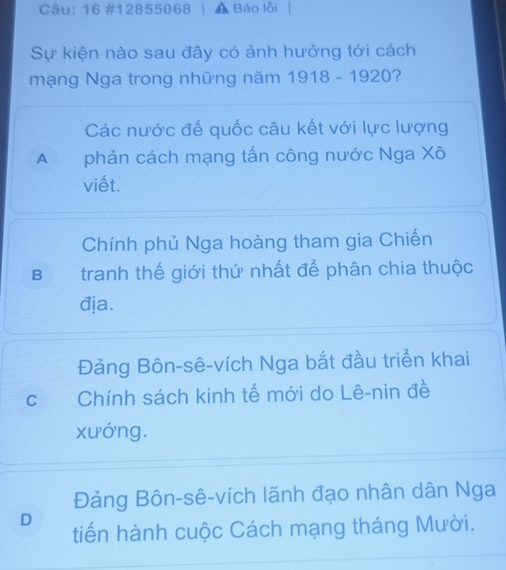 16 #12855068 Báo lỗi
Sự kiện nào sau đây có ảnh hưởng tới cách
mạng Nga trong những năm 1918 - 1920?
Các nước đế quốc câu kết với lực lượng
A£ phản cách mạng tấn công nước Nga Xô
viết.
Chính phủ Nga hoàng tham gia Chiến
B tranh thế giới thứ nhất để phân chia thuộc
địa.
Đảng Bôn-sê-vích Nga bắt đầu triển khai
C Chính sách kinh tế mới do Lê-nin đề
xướng.
Đảng Bôn-sê-vích lãnh đạo nhân dân Nga
D tiến hành cuộc Cách mạng tháng Mười.