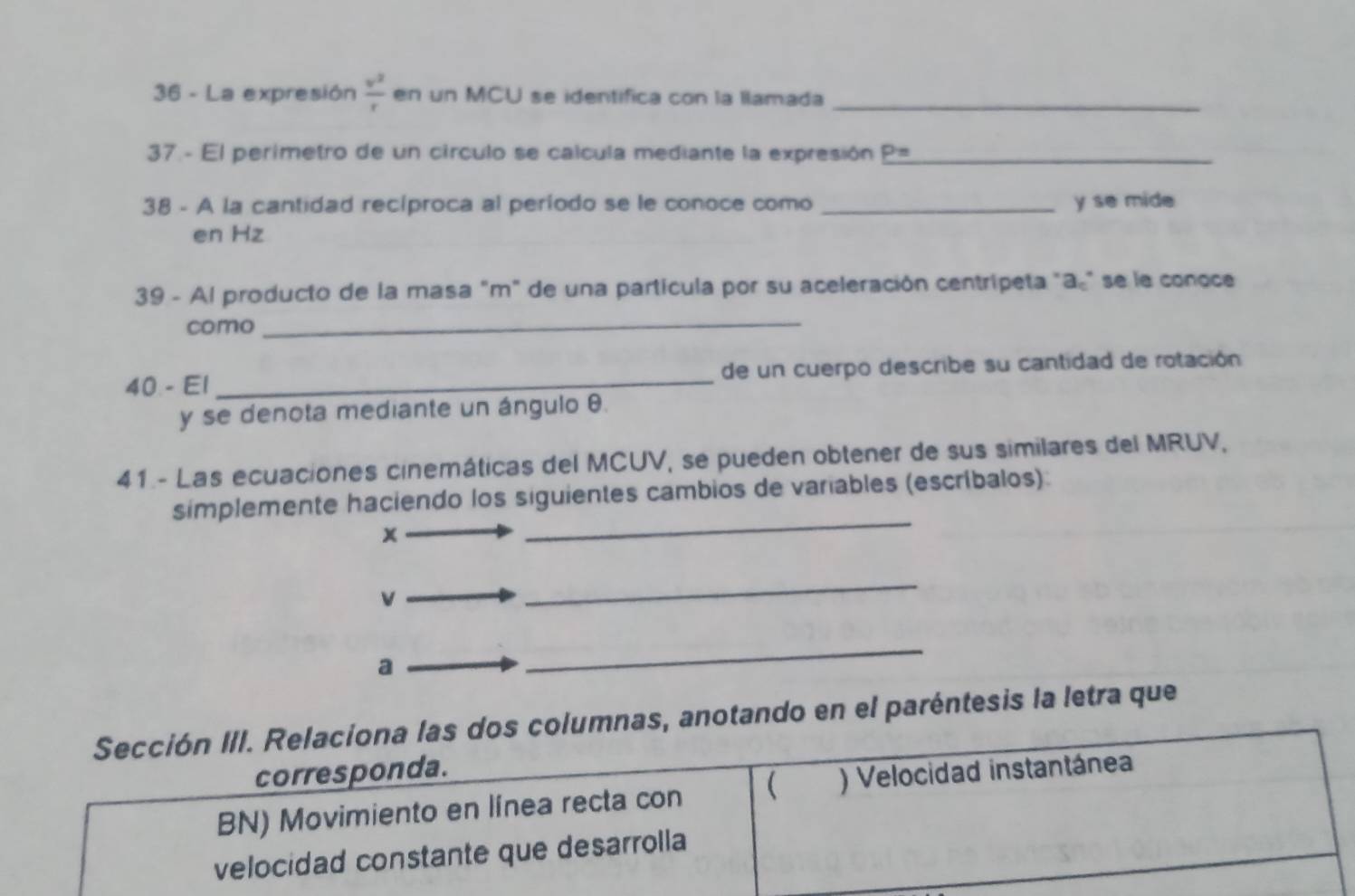 La expresión  v^2/r  en un MCU se identifica con la llamada_ 
37 - El perimetro de un círculo se calcula mediante la expresión P= _ 
38 - A la cantidad recíproca al período se le conoce como _y se mide 
en Hz
39 - Al producto de la masa "m" de una partícula por su aceleración centrípeta "a" se le conoce 
como_ 
40 - E1 _de un cuerpo describe su cantidad de rotación 
y se denota mediante un ángulo θ. 
41 - Las ecuaciones cinemáticas del MCUV, se pueden obtener de sus similares del MRUV, 
_ 
simplemente haciendo los siguientes cambios de variables (escríbalos):
x
v
_ 
a 
_ 
Sección III. Relaciona las dos columnas, anotando en el paréntesis la letra que 
corresponda. 
BN) Movimiento en línea recta con  ) Velocidad instantánea 
velocidad constante que desarrolla