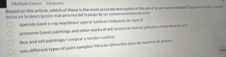 Based on the article, which of these is the most accurate description of the job of an art conservationist?/ Según el artículo, ¿cuál de
estas es la descripción más precisa del trabajo de un conservacionista de arte?
operate (use) x -ray machines/ operar (utilizar) máquinas de rayos X
preserve (save) paintings and other works of art/ preservar (salvar) pinturas y otras obras de arte
buy and sell paintings/ comprar y vender cuadros
mix different types of paint samples/ Mezclar diferentes tipos de muestras de pintura.
Next