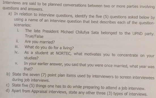 Interviews are said to be planned conversations between two or more parties involving 
questions and answers. 
a) In relation to interview questions, identify the five (5) questions asked below by 
using a name of an interview question that best describes each of the question- 
scenarios: 
i. The late President Michael Chilufya Sata belonged to the UPND party. 
True/False 
ii. Are you married? 
iii. What do you do for a living? 
iv. As a student at NORTEC, what motivates you to concentrate on your 
studies? 
v. In your earlier answer, you said that you were once married, what year was 
that? 
b) State the seven (7) point plan items used by interviewers to screen interviewees 
during job interviews. 
c) State five (5) things one has to do while preparing to attend a job interview. 
d) Apart from Appraisal interviews, state any other three (3) types of interviews.