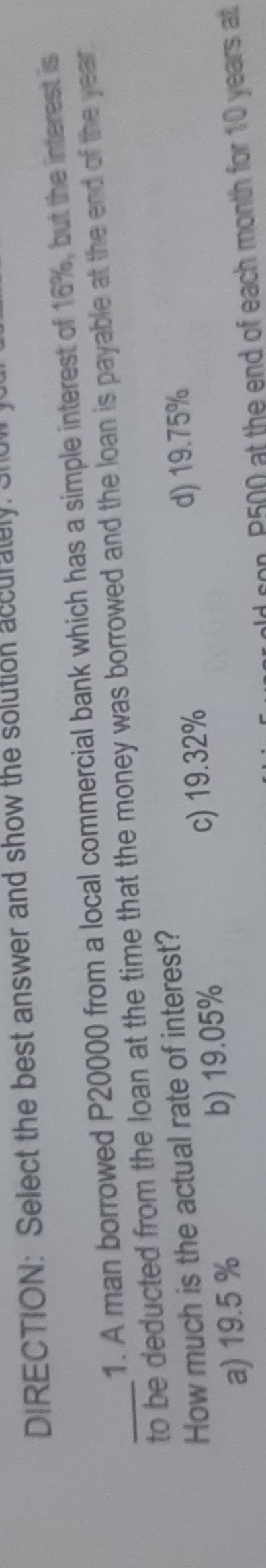 DIRECTION: Select the best answer and show the solution accurately. Shul 
1. A man borrowed P20000 from a local commercial bank which has a simple interest of 16%, but the interest is
_to be deducted from the loan at the time that the money was borrowed and the loan is payable at the end of the year.
How much is the actual rate of interest?
a) 19.5 % b) 19.05% c) 19.32%
d) 19.75%
old con, P500 at the end of each month for 10 years at