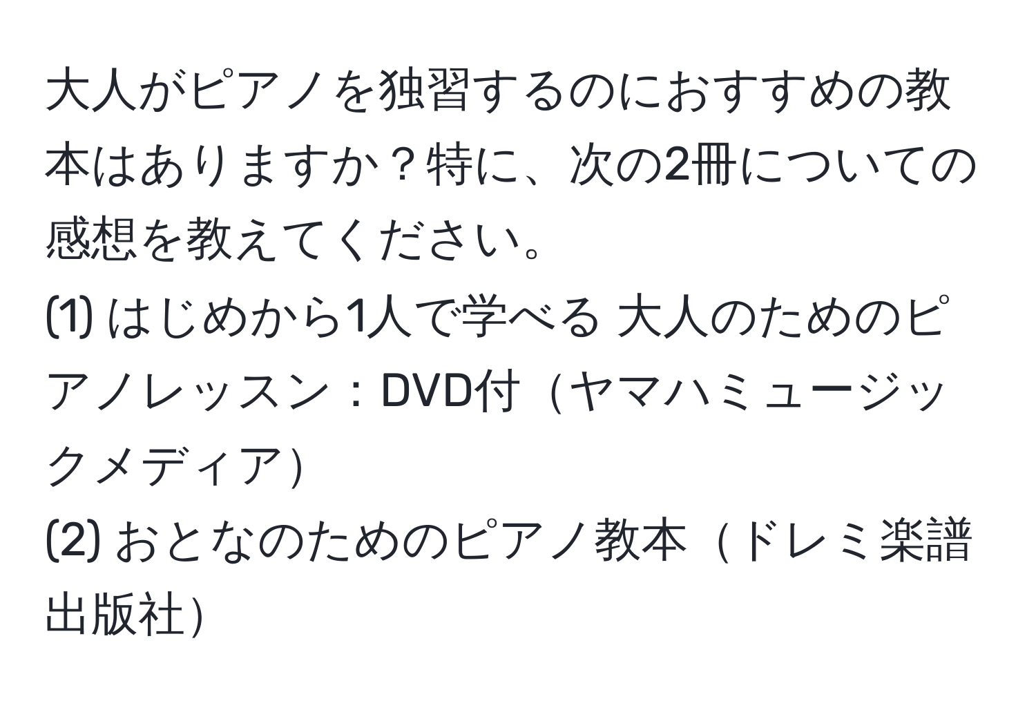 大人がピアノを独習するのにおすすめの教本はありますか？特に、次の2冊についての感想を教えてください。  
(1) はじめから1人で学べる 大人のためのピアノレッスン：DVD付ヤマハミュージックメディア  
(2) おとなのためのピアノ教本ドレミ楽譜出版社