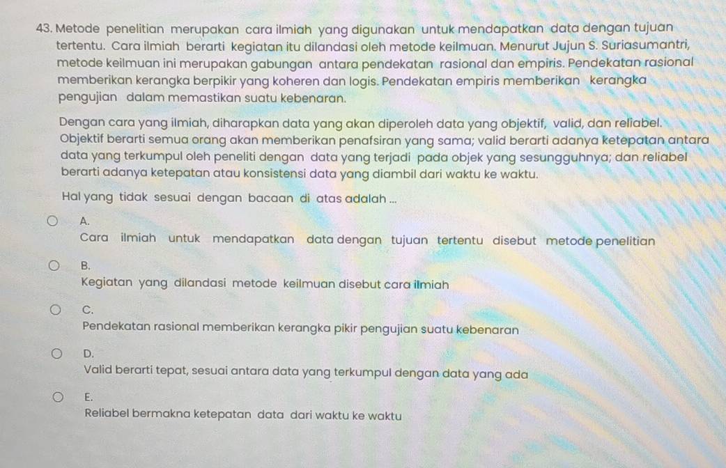 Metode penelitian merupakan cara ilmiah yang digunakan untuk mendapatkan data dengan tujuan
tertentu. Cara ilmiah berarti kegiatan itu dilandasi oleh metode keilmuan. Menurut Jujun S. Suriasumantri,
metode keilmuan ini merupakan gabungan antara pendekatan rasional dan empiris. Pendekatan rasional
memberikan kerangka berpikir yang koheren dan logis. Pendekatan empiris memberikan kerangka
pengujian dalam memastikan suatu kebenaran.
Dengan cara yang ilmiah, diharapkan data yang akan diperoleh data yang objektif, valid, dan reliabel.
Objektif berarti semua orang akan memberikan penafsiran yang sama; valid berarti adanya ketepatan antara
data yang terkumpul oleh peneliti dengan data yang terjadi pada objek yang sesungguhnya; dan reliabeI
berarti adanya ketepatan atau konsistensi data yang diambil dari waktu ke waktu.
Hal yang tidak sesuai dengan bacaan di atas adalah ...
A.
Cara ilmiah untuk mendapatkan data dengan tujuan tertentu disebut metode penelitian
B.
Kegiatan yang dilandasi metode keilmuan disebut cara ilmiah
C.
Pendekatan rasional memberikan kerangka pikir pengujian suatu kebenaran
D.
Valid berarti tepat, sesuai antara data yang terkumpul dengan data yang ada
E.
Reliabel bermakna ketepatan data dari waktu ke waktu