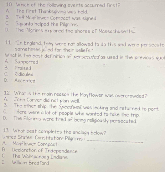 Which of the following events occurred first?
A. The first Thanksgiving was held.
B. The Mayflower Compact was signed.
C. Squanto helped the Pilgrims.
D. The Pilgrims explored the shores of Massachusetts[
11. "In England, they were not allowed to do this and were persecute
sometimes jailed for their beliefs."
What is the best definition of persecuted as used in the previous quot
A. Supported
B. Praised
C. Ridiculed
D. Accepted
12. What is the main reason the Mayflower was overcrowded?
A. John Carver did not plan well.
B. The other ship, the Speedwell, was leaking and returned to port.
C. There were a lot of people who wanted to take the trip.
D. The Pilgrims were tired of being religiously persecuted.
13. What best completes the analogy below?
United States: Constitution= Pilgrims :
A. Mayflower Compact
_
B. Declaration of Independence
C. The Wampanoag Indians
D. William Bradford