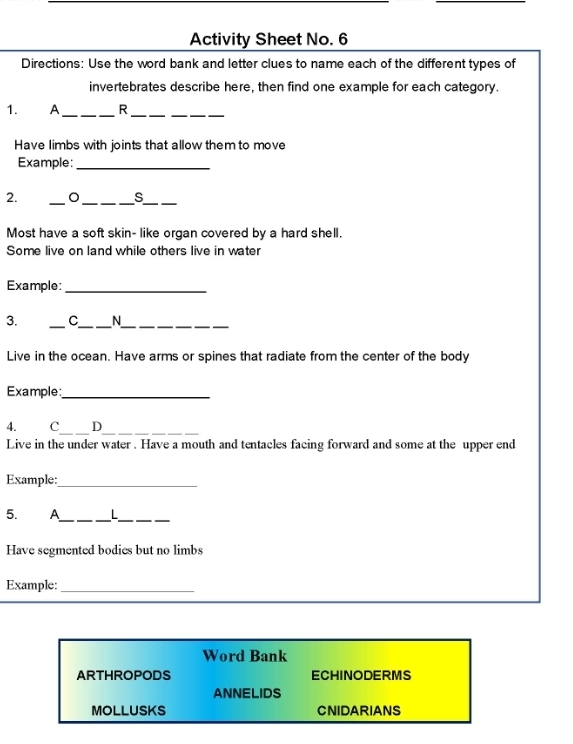 Activity Sheet No. 6 
Directions: Use the word bank and letter clues to name each of the different types of 
invertebrates describe here, then find one example for each category. 
1. A_ R__ 
Have limbs with joints that allow them to move 
Example:_ 
2. 
_ 
_ 
_ 
s 
Most have a soft skin- like organ covered by a hard shell. 
Some live on land while others live in water 
Example:_ 
3. _C_ N__ 
Live in the ocean. Have arms or spines that radiate from the center of the body 
Example:_ 
__ 
4. c D 
Live in the under water . Have a mouth and tentacles facing forward and some at the upper end 
Example: 
_ 
5. A_ L_ 
Have segmented bodies but no limbs 
Example:_ 
Word Bank 
ARTHROPODS ECHINODERMS 
ANNELIDS 
MOLLUSKS CNIDARIANS