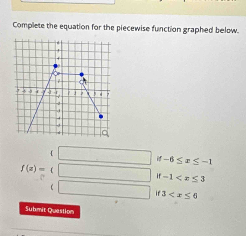 Complete the equation for the piecewise function graphed below.
-6≤ x≤ -1
f(x)=beginarrayl (□  □ endarray. 3
-1
Submit Question