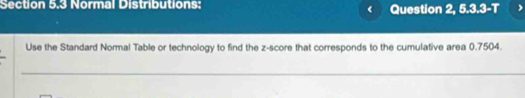 Normal Distributions: Question 2, 5.3.3-T 
Use the Standard Normal Table or technology to find the z-score that corresponds to the cumulative area 0.7504. 
_ 
_ 
_