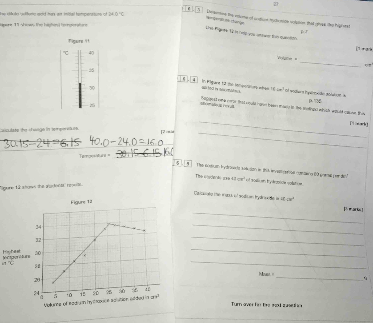 he dilute sulfuric acid has an initial temperature of 24.0°C
6 3 Determine the volume of sodium hydroxide solution that gives the highest 
temperature change. 
igure 11 shows the highest temperature. 
Use Figure 12 to help you answer this question. 
Figure 11 
[1 mark°C 40
C
Volume = _ cm^3
35
6 . 4 In Figure 12 the temperature when 16cm^3 of sodium hydroxide solution is 
added is anomalous.
p.135
30 Suggest one error that could have been made in the method which would cause this
25
anomalous result. 
[1 mark] 
Calculate the change in temperature. 
[2 mar 
_ 
_ 
_ 
_ 
Temperature = 
_ 
_ 
6 . 5 The sodium hydroxide solution in this investigation contains 80 grams per dm^3
The students use 40cm^3 of sodium hydroxide solution. 
Figure 12 shows the students' results. 
Calculate the mass of sodium hydroxide in 40cm^3
Figure 12 
_ 
[3 marks] 
34 
_ 
32 
_ 
Highest 30 × 
temperature 
_
in°C
28 
_
Mass =
_9
26 X
24 10 15 20 25 30 35 40
0 5
Volume of sodium hydroxide solution added in cm^3
Turn over for the next question 
_ 
_