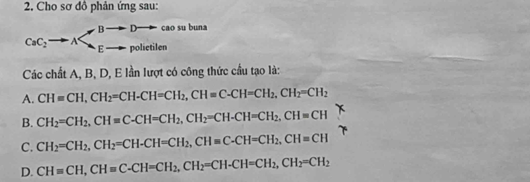 Cho sơ đồ phản ứng sau:
B D cao su buna
CaC_2 E polietilen
Các chất A, B, D, E lần lượt có công thức cầu tạo là:
A. CHequiv CH, CH_2=CH-CH=CH_2, CHequiv C-CH=CH_2, CH_2=CH_2
B. CH_2=CH_2, CHequiv C-CH=CH_2, CH_2=CH-CH=CH_2, CHequiv CH
C. CH_2=CH_2, CH_2=CH-CH=CH_2, CHequiv C-CH=CH_2, CHequiv CH
D. CHequiv CH, CHequiv C - CH=CH_2, CH_2=CH-CH=CH_2, CH_2=CH_2