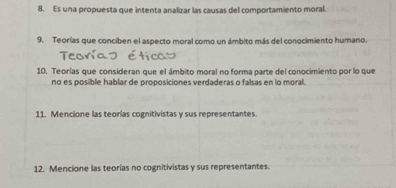 Es una propuesta que intenta analizar las causas del comportamiento moral. 
9. Teorías que conciben el aspecto moral como un ámbito más del conocimiento humano. 
10. Teorías que consideran que el ámbito moral no forma parte del conocimiento por lo que 
no es posible hablar de proposiciones verdaderas o falsas en lo moral. 
11. Mencione las teorías cognitivistas y sus representantes. 
12. Mencione las teorías no cognitivistas y sus representantes.