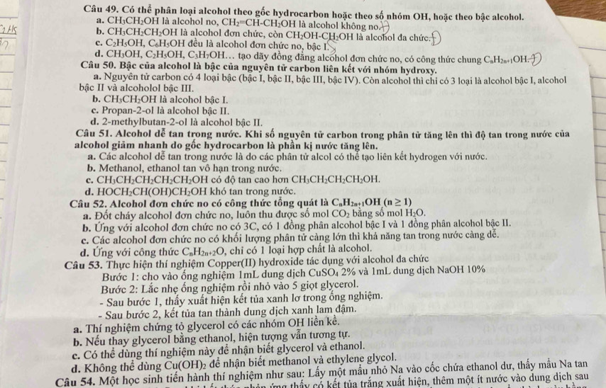 Có thể phân loại alcohol theo gốc hydrocarbon hoặc theo số nhóm OH, hoặc theo bậc alcohol.
a. CH_3CH_2OH là alcohol no, CH_2=CH-CH_2OH I là alcohol không no.
b. CH_3CH_2CH_2 OH là alcohol đơn chức, còn CH_2OH-CH_2OH DH là alcohol đa chức.
c. C_2H_5OH,C_6H_5OH đều là alcohol đơn chức no, bậc I
d. CH_3OH,C_2H_5OH,C_3H_7OH.. A. tạo dãy đồng đẳng alcohol đơn chức no, có công thức chung C_nH_2n+1O H.
Câu 50. Bậc của alcohol là bậc của nguyên tử carbon liên kết với nhóm hydroxy.
a. Nguyên tử carbon có 4 loại bậc (bậc I, bậc II, bậc III, bậc IV). Còn alcohol thì chỉ có 3 loại là alcohol bậc I, alcohol
bậc II và alcoholol bậc III.
b. CH_3CH_2OH là alcohol bậc I.
c. Propan-2-ol là alcohol bậc II.
d. 2-methylbutan-2-ol là alcohol bậc II.
Câu 51. Alcohol dễ tan trong nước. Khi số nguyên tử carbon trong phân tử tăng lên thì độ tan trong nước của
alcohol giãm nhanh do gốc hydrocarbon là phần kị nước tăng lên.
a. Các alcohol dễ tan trong nước là do các phân tử alcol có thể tạo liên kết hydrogen với nước.
b. Methanol, ethanol tan vô hạn trong nước.
c. CH_3CH_2CH_2CH_2CH_2O OH có độ tan cao hơn CH_3CH_2CH_2CH_2OH.
d. HOCH_2CH(OH)CH_2 OH khó tan trong nước.
Câu 52. Alcohol đơn chức no có công thức tổng quát là C_nH_2n+ _1OH (n≥ 1)
a. Đốt cháy alcohol đơn chức no, luôn thu được số mol CO_2 bằng số mol H_2O.
b. Ứng với alcohol đơn chức no có 3C, có 1 đồng phân alcohol bậc I và 1 đồng phân alcohol bậc II.
c. Các alcohol đơn chức no có khối lượng phân tử càng lớn thì khả năng tan trong nước càng dễ.
d. Ứng với công thức C_nH_2n+2O , chỉ có 1 loại hợp chất là alcohol.
Câu 53. Thực hiện thí nghiệm Copper(II) hydroxide tác dụng với alcohol đa chức
Bước 1: cho vào ống nghiệm 1mL dung dịch CuSO₄ 2% và 1mL dung dịch NaOH 10%
Bước 2: Lắc nhẹ ổng nghiệm rồi nhỏ vào 5 giọt glycerol.
- Sau bước 1, thấy xuất hiện kết tủa xanh lơ trong ổng nghiệm.
- Sau bước 2, kết tủa tan thành dung dịch xanh lam đậm.
a. Thí nghiệm chứng tỏ glycerol có các nhóm OH liền kề.
b. Nếu thay glycerol bằng ethanol, hiện tượng vẫn tương tự.
c. Có thể dùng thí nghiệm này để nhận biết glycerol và ethanol.
d. Không thể dùng Cu(OH)_2 để nhận biết methanol và ethylene glycol.
Câu 54. Một học sinh tiến hành thí nghiệm như sau: Lấy một mẫu nhỏ Na vào cốc chứa ethanol dư, thấy mẫu Na tan
y thấy có kết tủa trắng xuất hiện, thêm một ít nước vào dung dịch sau