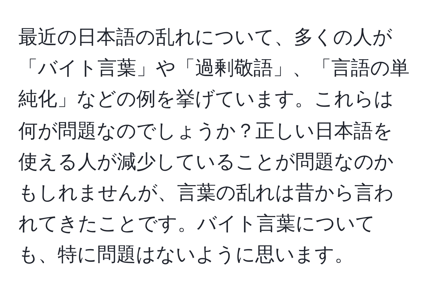 最近の日本語の乱れについて、多くの人が「バイト言葉」や「過剰敬語」、「言語の単純化」などの例を挙げています。これらは何が問題なのでしょうか？正しい日本語を使える人が減少していることが問題なのかもしれませんが、言葉の乱れは昔から言われてきたことです。バイト言葉についても、特に問題はないように思います。