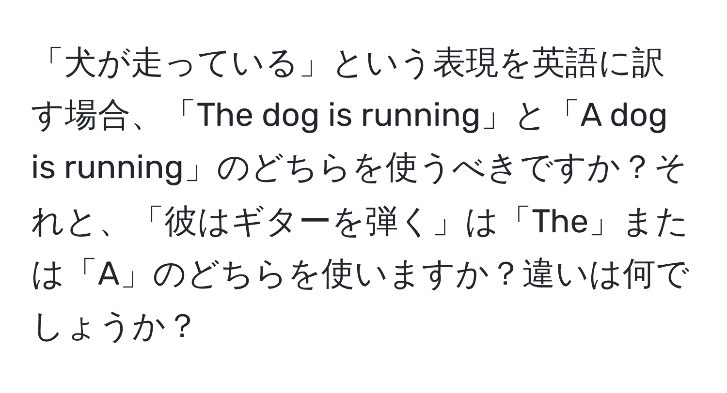 「犬が走っている」という表現を英語に訳す場合、「The dog is running」と「A dog is running」のどちらを使うべきですか？それと、「彼はギターを弾く」は「The」または「A」のどちらを使いますか？違いは何でしょうか？