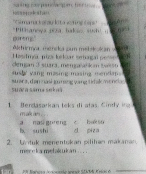 saling herpandangan he un 
kesepakatan.
"Gimana kálau kita voting saja? Ta Ana
"Pilihannya piza, bakso, sushi, o na
goreng."
Akhirnya, mereka pun melakukan y2108
Hasilnya, piza keluar sebagai pemer 208
dengan 3 suara, mengalahkan bakso Mart
sushi yang masing-masing mendapa 
suara, dan nasi goreng yang tidak menda 
suara sama sekali.
1. Berdasarkan teks di atas. Cindy ingi
makan ...
a nasigoreng c. bakso
b. sushi d piza
2. Untuk menentukan pilihan makanan.
mereka melakukán . . . .
D PR Bahasa Indonesía untuk SD/MI Kelas 6
_