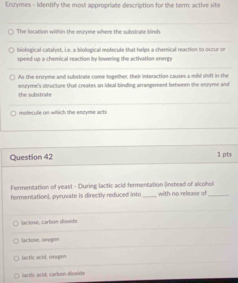 Enzymes - Identify the most appropriate description for the term: active site
The location within the enzyme where the substrate binds
biological catalyst, i.e. a biological molecule that helps a chemical reaction to occur or
speed up a chemical reaction by lowering the activation energy
As the enzyme and substrate come together, their interaction causes a mild shift in the
enzyme's structure that creates an ideal binding arrangement between the enzyme and
the substrate
molecule on which the enzyme acts
Question 42 1 pts
Fermentation of yeast - During lactic acid fermentation (instead of alcohol
fermentation), pyruvate is directly reduced into _with no release of_ .
lactose, carbon dioxide
lactose, oxygen
lactic acid, oxygen
lactic acid, carbon dioxide