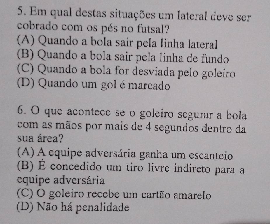 Em qual destas situações um lateral deve ser
cobrado com os pés no futsal?
(A) Quando a bola sair pela linha lateral
(B) Quando a bola sair pela linha de fundo
(C) Quando a bola for desviada pelo goleiro
(D) Quando um gol é marcado
6. O que acontece se o goleiro segurar a bola
com as mãos por mais de 4 segundos dentro da
sua área?
(A) A equipe adversária ganha um escanteio
(B) É concedido um tiro livre indireto para a
equipe adversária
(C) O goleiro recebe um cartão amarelo
(D) Não há penalidade