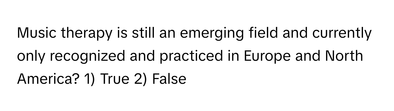 Music therapy is still an emerging field and currently only recognized and practiced in Europe and North America? 1) True 2) False