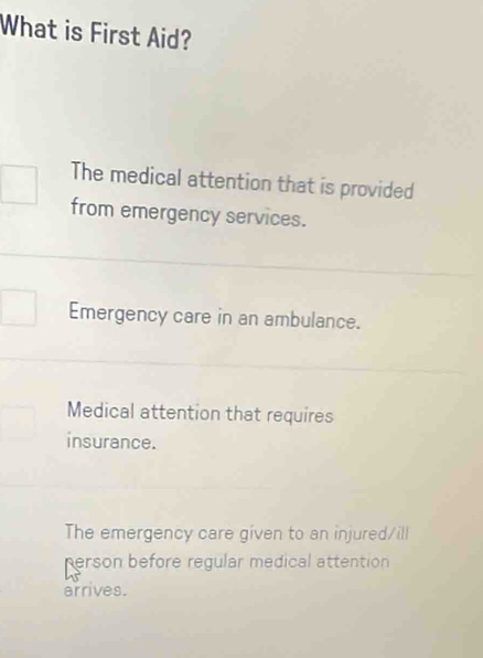 What is First Aid?
The medical attention that is provided
from emergency services.
Emergency care in an ambulance.
Medical attention that requires
insurance.
The emergency care given to an injured/ill
person before regular medical attention
arrives.